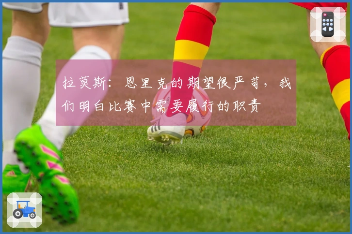 拉莫斯：恩里克的期望很严苛，我们明白比赛中需要履行的职责