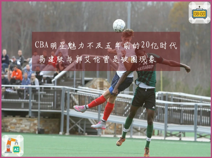 CBA明星魅力不及五年前的20亿时代 易建联与郭艾伦曾是破圈现象