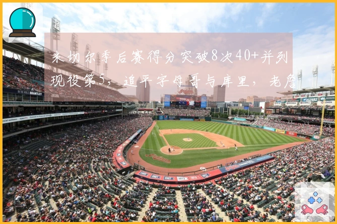 米切尔季后赛得分突破8次40+并列现役第5，追平字母哥与库里，老詹以29次独占鳌头